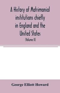 Cover image for A history of matrimonial institutions chiefly in England and the United States, with an introductory analysis of the literature and the theories of primitive marriage and the family (Volume II)