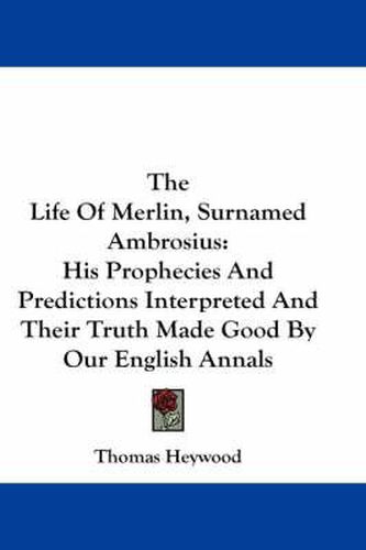 The Life of Merlin, Surnamed Ambrosius: His Prophecies and Predictions Interpreted and Their Truth Made Good by Our English Annals