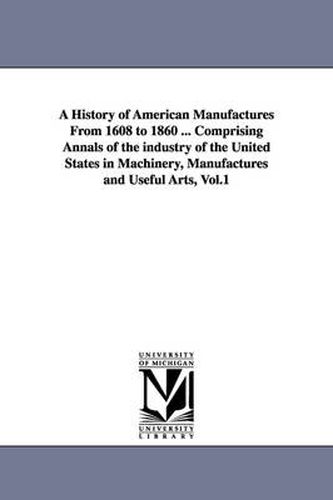 Cover image for A History of American Manufactures From 1608 to 1860 ... Comprising Annals of the industry of the United States in Machinery, Manufactures and Useful Arts, Vol.1