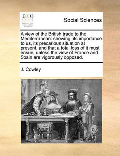 Cover image for A View of the British Trade to the Mediterranean: Shewing, Its Importance to Us, Its Precarious Situation at Present, and That a Total Loss of It Must Ensue, Unless the View of France and Spain Are Vigorously Opposed.