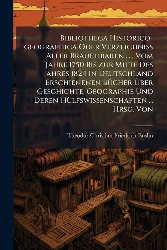 Cover image for Bibliotheca Historico-Geographica Oder Verzeichniss Aller Brauchbaren ..., Vom Jahre 1750 Bis Zur Mitte Des Jahres 1824 in Deutschland Erschienenen B Cher Ber Geschichte, Geographie Und Deren H Lfswissenschaften ... Hrsg. Von