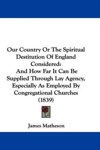 Cover image for Our Country Or The Spiritual Destitution Of England Considered: And How Far It Can Be Supplied Through Lay Agency, Especially As Employed By Congregational Churches (1839)