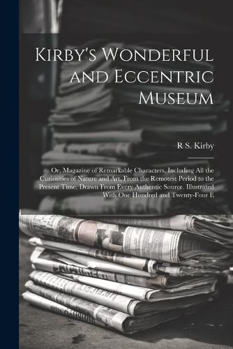 Cover image for Kirby's Wonderful and Eccentric Museum; Or, Magazine of Remarkable Characters. Including All the Curiosities of Nature and Art, From the Remotest Period to the Present Time, Drawn From Every Authentic Source. Illustrated With One Hundred and Twenty-Four E