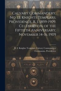 Cover image for Calvary Commandery, No. 13, Knights Templars, Providence, R. I. 1859-1909. Celebration of the Fiftieth Anniversary, November 14-16, 1909