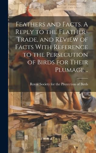 Cover image for Feathers and Facts. A Reply to the Feather-trade, and Review of Facts With Reference to the Persecution of Birds for Their Plumage ..