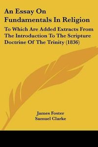 Cover image for An Essay on Fundamentals in Religion: To Which Are Added Extracts from the Introduction to the Scripture Doctrine of the Trinity (1836)