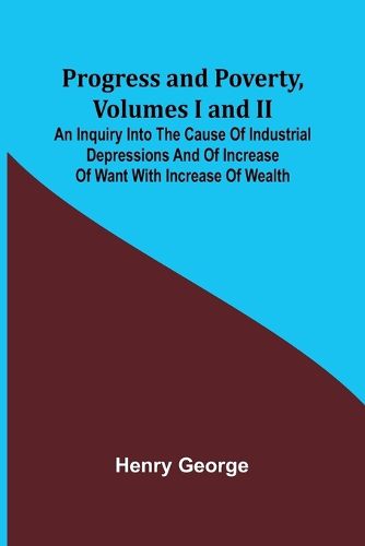 Progress and Poverty, Volumes I and II; An Inquiry into the Cause of Industrial Depressions and of Increase of Want with Increase of Wealth