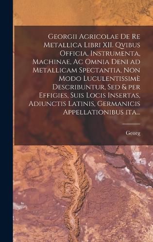 Cover image for Georgii Agricolae De re metallica libri XII. qvibus officia, instrumenta, machinae, ac omnia deni ad metallicam spectantia, non modo luculentissime describuntur, sed & per effigies, suis locis insertas, adiunctis latinis, germanicis appellationibus ita...