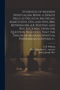 Cover image for Evidences of Modern Spiritualism, Being a Debate Held at Decatur, Michigan, March 12th, 13th and 14th, 1861, Between Mr. A.B. Whiting and Rev. Jos. Jones, Upon the Question "Resolved, That the Origin of Modern Spiritual Phenomena is Entirely...