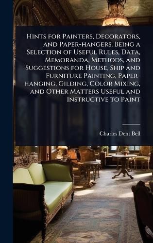 Cover image for Hints for Painters, Decorators, and Paper-hangers. Being a Selection of Useful Rules, Data, Memoranda, Methods, and Suggestions for House, Ship and Furniture Painting, Paper-hanging, Gilding, Color Mixing, and Other Matters Useful and Instructive to Paint