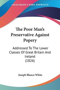 Cover image for The Poor Man's Preservative Against Popery: Addressed to the Lower Classes of Great Britain and Ireland (1826)