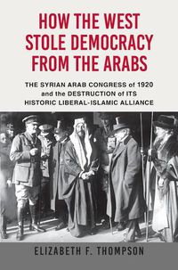 Cover image for How the West Stole Democracy from the Arabs: The Arab Congress of 1920, the Destruction of the Syrian State, and the Rise of Anti-Liberal Islamism