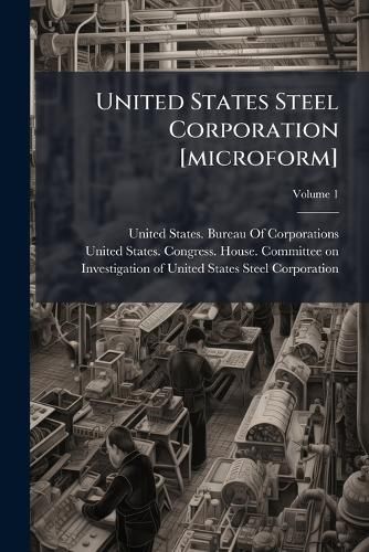 Cover image for United States Steel Corporation [Microform]: Hearings Before the Committee on Investigation of United States Steel Corporation. House of Representatives