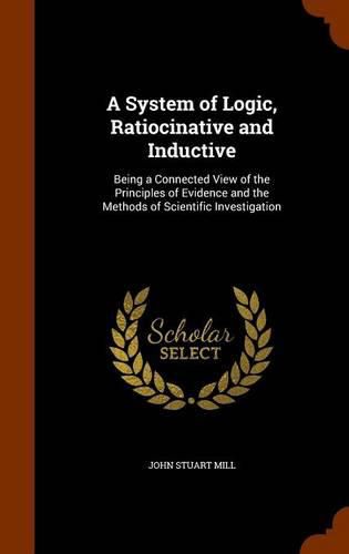 Cover image for A System of Logic, Ratiocinative and Inductive: Being a Connected View of the Principles of Evidence and the Methods of Scientific Investigation