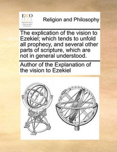 Cover image for The Explication of the Vision to Ezekiel; Which Tends to Unfold All Prophecy, and Several Other Parts of Scripture, Which Are Not in General Understood.