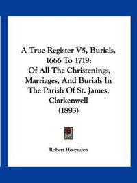 Cover image for A True Register V5, Burials, 1666 to 1719: Of All the Christenings, Marriages, and Burials in the Parish of St. James, Clarkenwell (1893)
