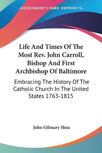 Life and Times of the Most REV. John Carroll, Bishop and First Archbishop of Baltimore: Embracing the History of the Catholic Church in the United States 1763-1815