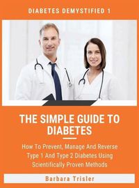 Cover image for The Simple Guide To Diabetes: How To Prevent, Manage And Reverse Type 1 And Type 2 Diabetes Using Scientifically Proven Methods