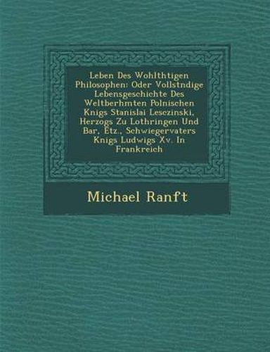 Cover image for Leben Des Wohlth Tigen Philosophen: Oder Vollst Ndige Lebensgeschichte Des Weltber Hmten Polnischen K Nigs Stanislai Lesczinski, Herzogs Zu Lothringen Und Bar, Etz., Schwiegervaters K Nigs Ludwigs XV. in Frankreich