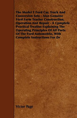 Cover image for The Model T Ford Car, Truck And Conversion Sets - Also Genuine Ford Farm Tractor Construction, Operation And Repair - A Cpmplete Practical Treatise Explaining The Operating Principles Of All Parts Of The Ford Automoblie, With Complete Instructions For Dr