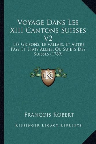 Voyage Dans Les XIII Cantons Suisses V2 Voyage Dans Les XIII Cantons Suisses V2: Les Grisons, Le Vallais, Et Autre Pays Et Etats Allies, Ou Sles Grisons, Le Vallais, Et Autre Pays Et Etats Allies, Ou Sujets Des Suisses (1789) Ujets Des Suisses (1789)