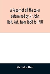 Cover image for A report of all the cases determined by Sir John Holt, knt., from 1688 to 1710