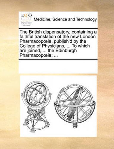 Cover image for The British Dispensatory, Containing a Faithful Translation of the New London Pharmacopia, Publish'd by the College of Physicians, ... to Which Are Joined, ... the Edinburgh Pharmacopia; ...