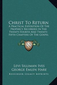 Cover image for Christ to Return: A Practical Exposition of the Prophecy Recorded in the Twenty-Fourth and Twenty-Fifth Chapters of the Gospel According to St. Matthew (1840)