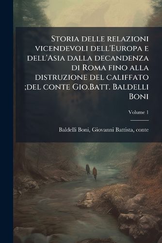 Cover image for Storia Delle Relazioni Vicendevoli Dell'europa E Dell'asia Dalla Decandenza Di Roma Fino Alla Distruzione del Califfato;del Conte Gio.Batt. Baldelli Boni Volume 1