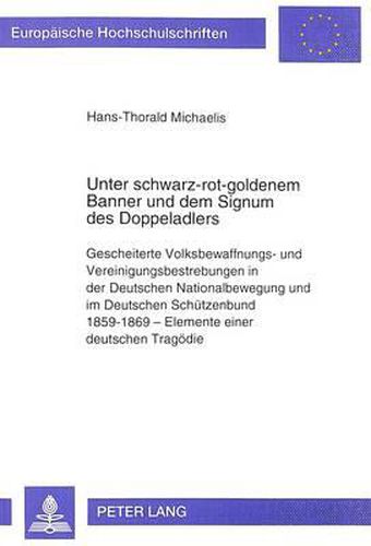 Unter Schwarz-Rot-Goldenem Banner Und Dem Signum Des Doppeladlers: Gescheiterte Volksbewaffnungs- Und Vereinigungsbestrebungen in Der Deutschen Nationalbewegung Und Im Deutschen Schuetzenbund 1859-1869 - Elemente Einer Deutschen Tragoedie