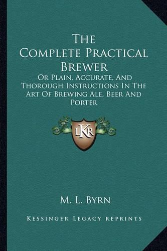 Cover image for The Complete Practical Brewer: Or Plain, Accurate, and Thorough Instructions in the Art of Brewing Ale, Beer and Porter