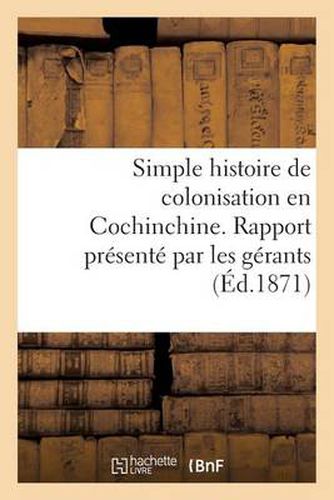 Simple Histoire de Colonisation En Cochinchine. Rapport Presente Par Les Gerants Aux Commanditaires: de la Societe de Culture Et d'Irrigation En Cochinchine