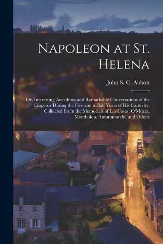 Napoleon at St. Helena; or, Interesting Anecdotes and Remarkable Conversations of the Emperor During the Five and a Half Years of His Captivity. Collected From the Memorials of Las Casas, O'Meara, Moutholon, Antommarchi, and Others