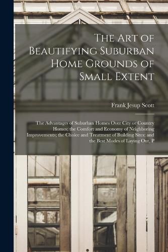 Cover image for The art of Beautifying Suburban Home Grounds of Small Extent; the Advantages of Suburban Homes Over City or Country Homes; the Comfort and Economy of Neighboring Improvements; the Choice and Treatment of Building Sites; and the Best Modes of Laying out, P