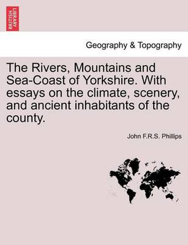 Cover image for The Rivers, Mountains and Sea-Coast of Yorkshire. with Essays on the Climate, Scenery, and Ancient Inhabitants of the County.