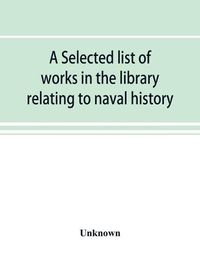 Cover image for A selected list of works in the library relating to naval history, naval administration, etc