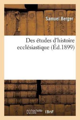 Des Etudes d'Histoire Ecclesiastique: Lecon d'Ouverture Faite A La Faculte de Theologie: Protestante de l'Universite de Paris, Le 3 Novembre 1899