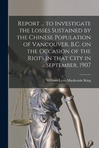 Report ... to Investigate the Losses Sustained by the Chinese Population of Vancouver, B.C. on the Occasion of the Riots in That City in September, 1907