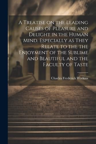 A Treatise on the Leading Causes of Pleasure and Delight in the Human Mind. Especially as They Relate to the the Enjoyment of the Sublime and Beautiful and the Faculty of Taste