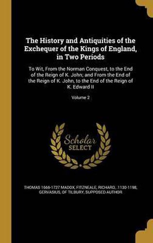 The History and Antiquities of the Exchequer of the Kings of England, in Two Periods: To Wit, from the Norman Conquest, to the End of the Reign of K. John; And from the End of the Reign of K. John, to the End of the Reign of K. Edward II; Volume 2