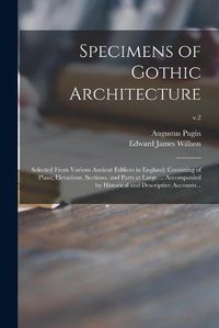 Cover image for Specimens of Gothic Architecture; Selected From Various Ancient Edifices in England: Consisting of Plans, Elevations, Sections, and Parts at Large ... Accompanied by Historical and Descriptive Accounts ..; v.2