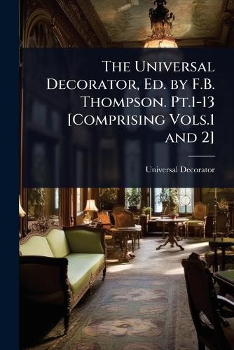 Cover image for The Universal Decorator, Ed. by F.B. Thompson. Pt.1-13 [Comprising Vols.1 and 2]