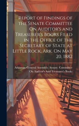 Cover image for Report of Findings of the Senate Committee On Auditor's and Treasurer's Books Filed in the Office of the Secretary of State at Little Rock, Ark. On May 20, 1882