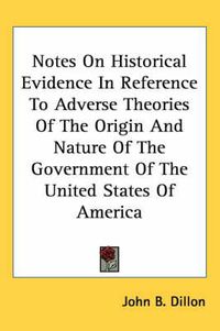 Cover image for Notes on Historical Evidence in Reference to Adverse Theories of the Origin and Nature of the Government of the United States of America