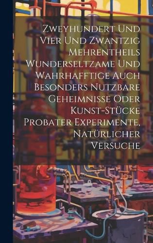 Cover image for Zweyhundert Und Vier Und Zwantzig Mehrentheils Wunderseltzame Und Wahrhafftige Auch Besonders Nutzbare Geheimnisse Oder Kunst-stuecke Probater Experimente, Natuerlicher Versuche