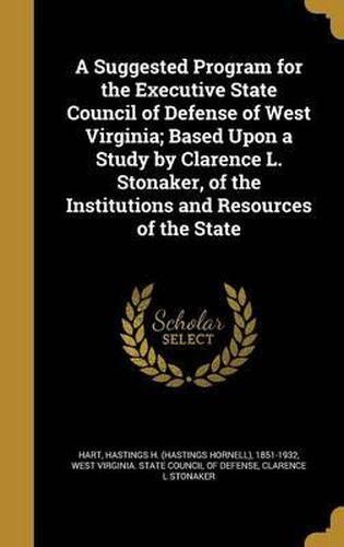 Cover image for A Suggested Program for the Executive State Council of Defense of West Virginia; Based Upon a Study by Clarence L. Stonaker, of the Institutions and Resources of the State