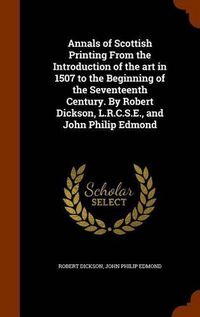 Cover image for Annals of Scottish Printing from the Introduction of the Art in 1507 to the Beginning of the Seventeenth Century. by Robert Dickson, L.R.C.S.E., and John Philip Edmond