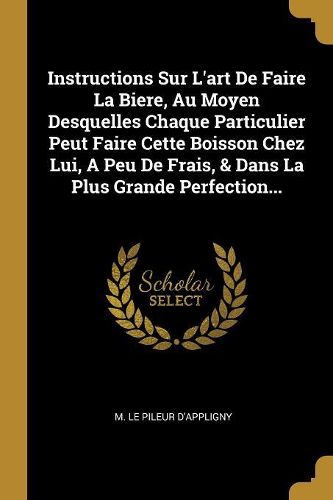 Cover image for Instructions Sur L'art De Faire La Biere, Au Moyen Desquelles Chaque Particulier Peut Faire Cette Boisson Chez Lui, A Peu De Frais, & Dans La Plus Grande Perfection...