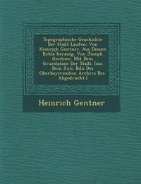 Cover image for Topographische Geschichte Der Stadt Laufen: Von Heinrich Gentner. Aus Dessen R Ckla Herausg. Von Joseph Gentner. Mit Dem Grundplane Der Stadt. (Aus Dem XXII. Bdn Des Oberbayerischen Archivs Bes. Abgedruckt.)