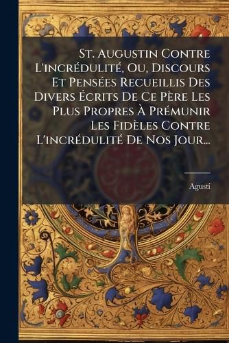 Cover image for St. Augustin Contre L'incredulite, Ou, Discours Et Pensees Recueillis Des Divers Ecrits De Ce Pere Les Plus Propres A Premunir Les Fideles Contre L'incredulite De Nos Jour...